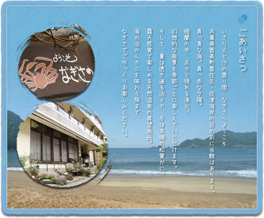 あいさつ｜いさり火と汐の香り宿　なぎさへようこそ。兵庫県香美町香住区・佐津海岸の目の前に当館はあります。真っ青な海。真っ赤な夕陽。暗闇の中、点々と現れる漁火。幻想的な風景を季節ごとに楽しんでいただけます。そして、夏は透き通る活イカ、冬は本場の松葉がに。露天感覚で楽しめる天然温泉の展望風呂。海水浴からカニを味わう旅まで、なぎさでごゆっくりお楽しみください。